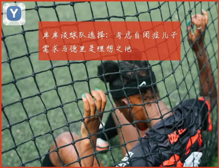 库库谈球队选择：考虑自闭症儿子需求马德里是理想之地