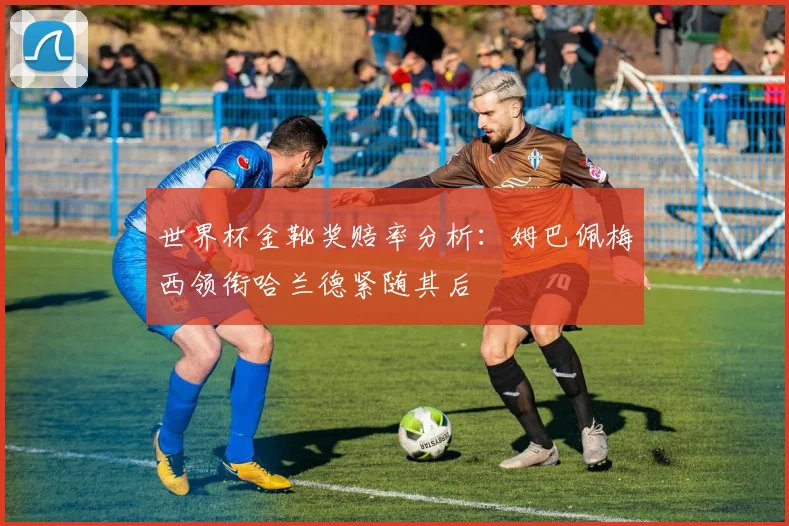 世界杯金靴奖赔率分析：姆巴佩梅西领衔哈兰德紧随其后