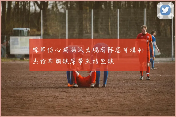 绿军信心满满认为现有阵容可填补杰伦布朗缺席带来的空缺