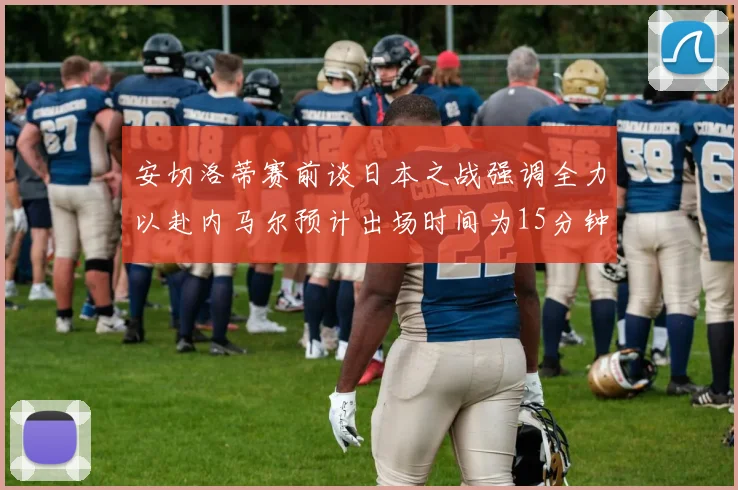 安切洛蒂赛前谈日本之战强调全力以赴内马尔预计出场时间为15分钟