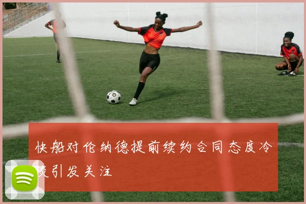 快船对伦纳德提前续约合同态度冷淡引发关注