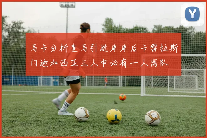 马卡分析皇马引进库库后卡雷拉斯门迪加西亚三人中必有一人离队