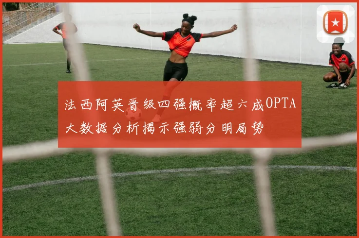 法西阿英晋级四强概率超六成OPTA大数据分析揭示强弱分明局势