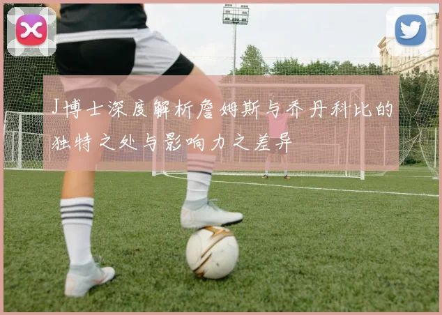 J博士深度解析詹姆斯与乔丹科比的独特之处与影响力之差异