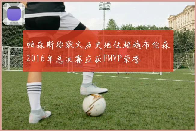 帕森斯称欧文历史地位超越布伦森2016年总决赛应获FMVP荣誉