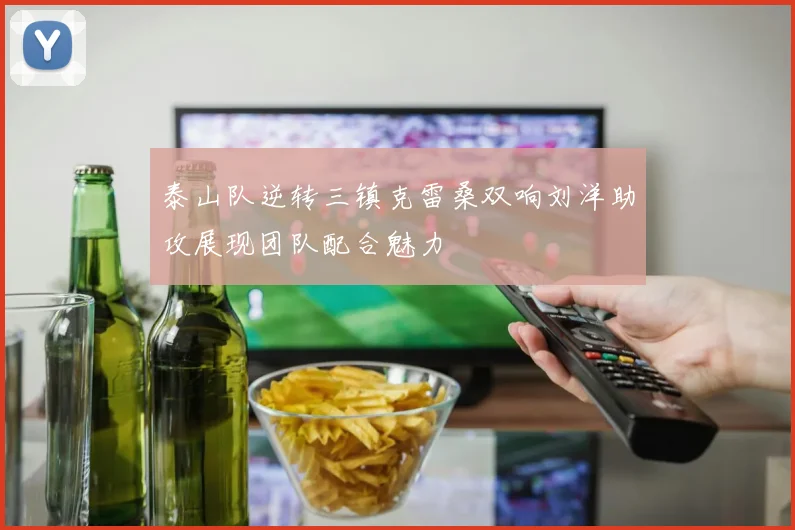 泰山队逆转三镇克雷桑双响刘洋助攻展现团队配合魅力