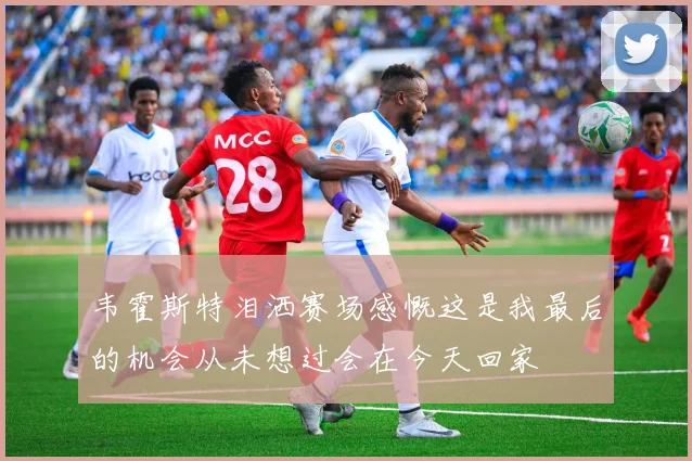 韦霍斯特泪洒赛场感慨这是我最后的机会从未想过会在今天回家