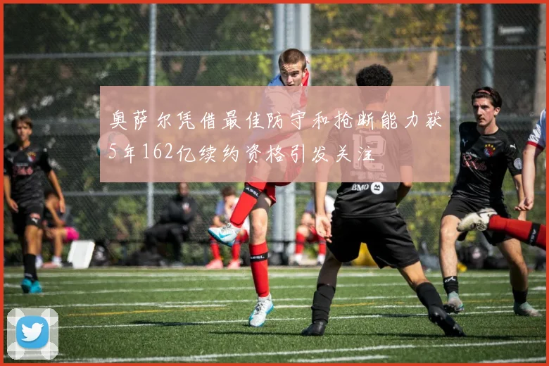 奥萨尔凭借最佳防守和抢断能力获5年162亿续约资格引发关注