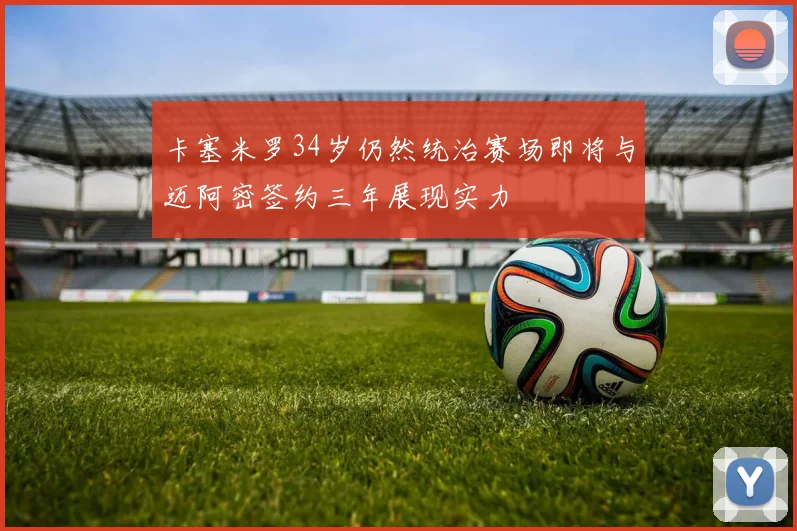 卡塞米罗34岁仍然统治赛场即将与迈阿密签约三年展现实力