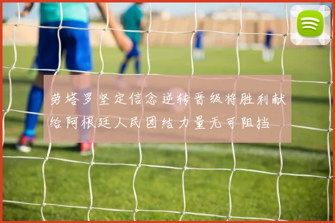 劳塔罗坚定信念逆转晋级将胜利献给阿根廷人民团结力量无可阻挡