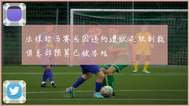 法媒称马赛或因违约遭欧足联制裁俱乐部预算已被冻结