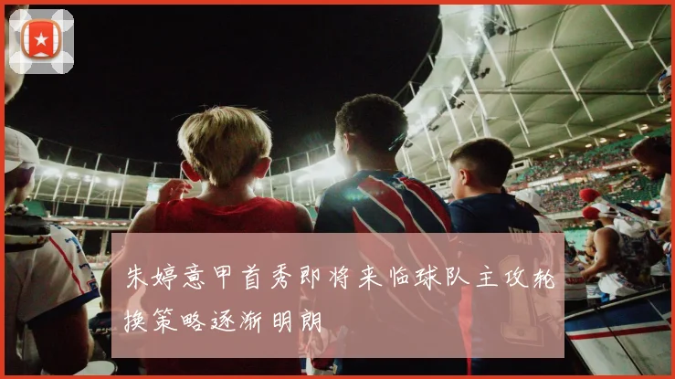 朱婷意甲首秀即将来临球队主攻轮换策略逐渐明朗