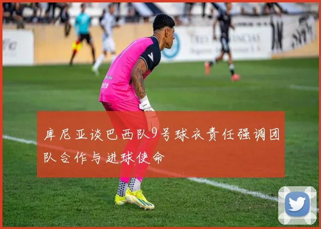 库尼亚谈巴西队9号球衣责任强调团队合作与进球使命