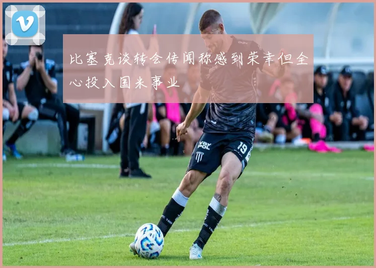 比塞克谈转会传闻称感到荣幸但全心投入国米事业