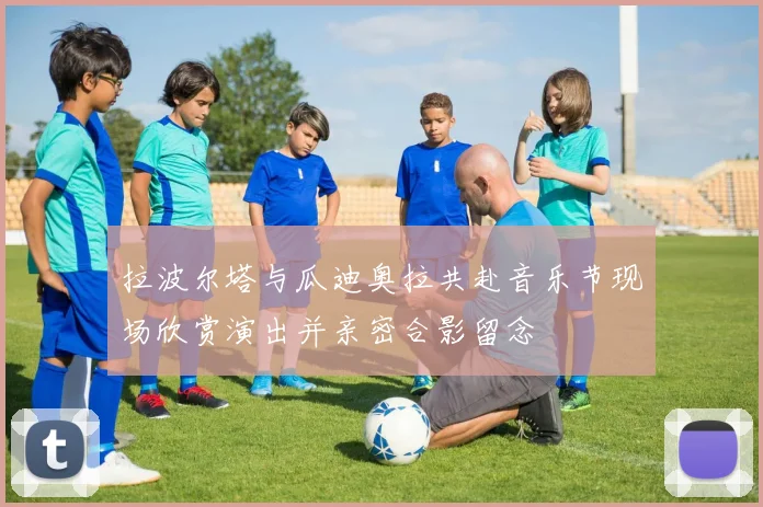 拉波尔塔与瓜迪奥拉共赴音乐节现场欣赏演出并亲密合影留念