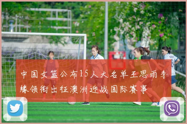 中国女篮公布15人大名单王思雨李缘领衔出征澳洲迎战国际赛事