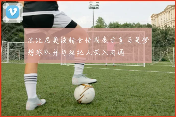 法比尼奥谈转会传闻表示皇马是梦想球队并与经纪人深入沟通