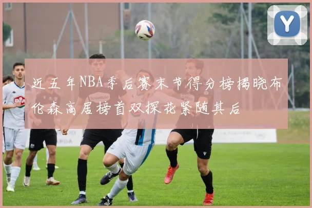 近五年NBA季后赛末节得分榜揭晓布伦森高居榜首双探花紧随其后