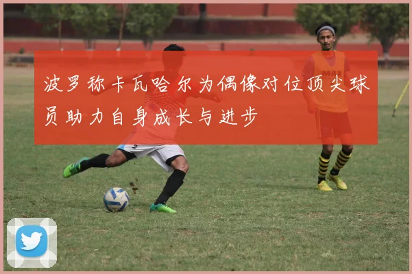 波罗称卡瓦哈尔为偶像对位顶尖球员助力自身成长与进步