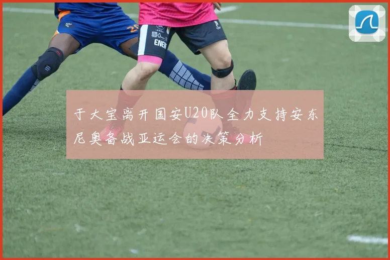 于大宝离开国安U20队全力支持安东尼奥备战亚运会的决策分析