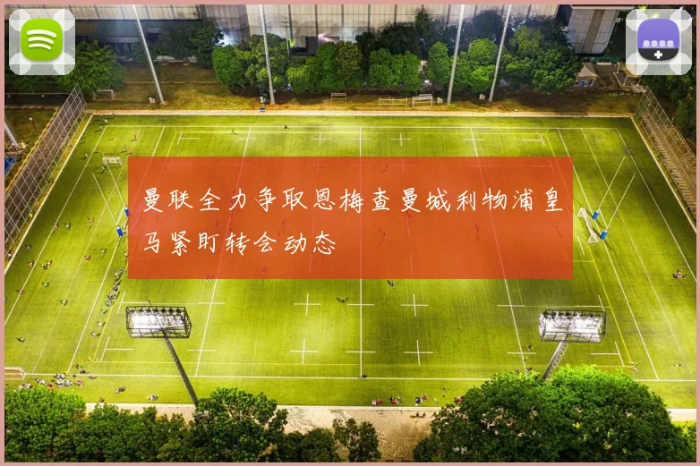 曼联全力争取恩梅查曼城利物浦皇马紧盯转会动态