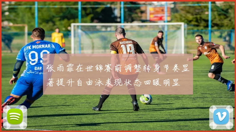 张雨霏在世锦赛前调整转身节奏显著提升自由泳表现状态回暖明显