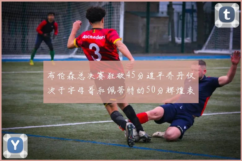 布伦森总决赛狂砍45分追平乔丹仅次于字母哥和佩蒂特的50分辉煌表现