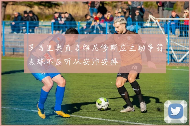 罗马里奥直言维尼修斯应主动争罚点球不应听从安帅安排