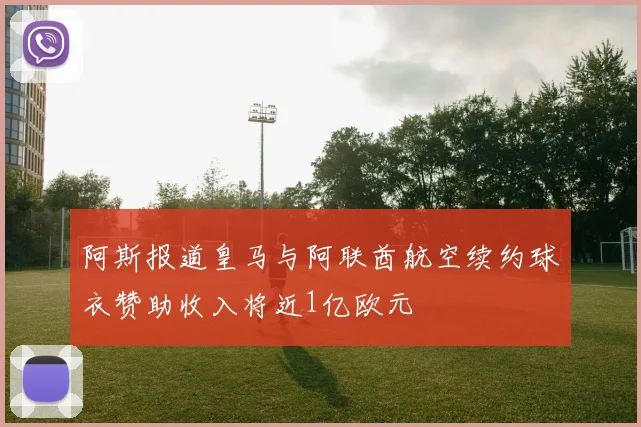 阿斯报道皇马与阿联酋航空续约球衣赞助收入将近1亿欧元