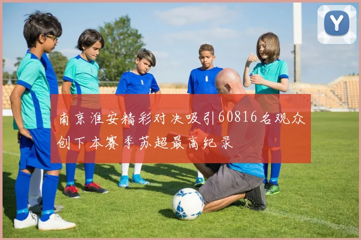南京淮安精彩对决吸引60816名观众创下本赛季苏超最高纪录