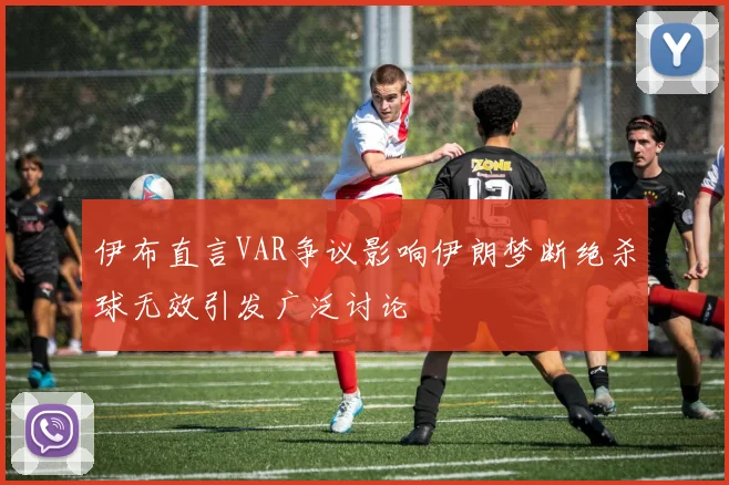 伊布直言VAR争议影响伊朗梦断绝杀球无效引发广泛讨论